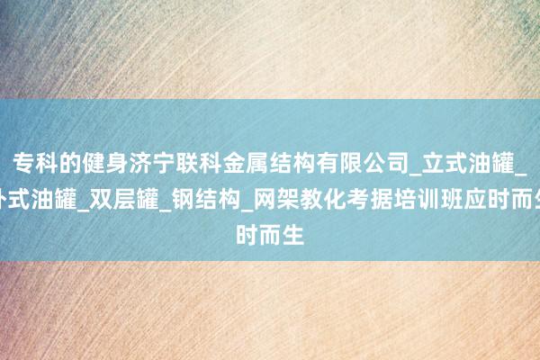 专科的健身济宁联科金属结构有限公司_立式油罐_卧式油罐_双层罐_钢结构_网架教化考据培训班应时而生