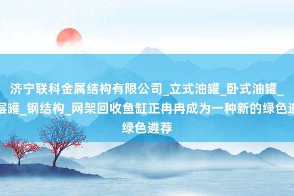 济宁联科金属结构有限公司_立式油罐_卧式油罐_双层罐_钢结构_网架回收鱼缸正冉冉成为一种新的绿色遴荐