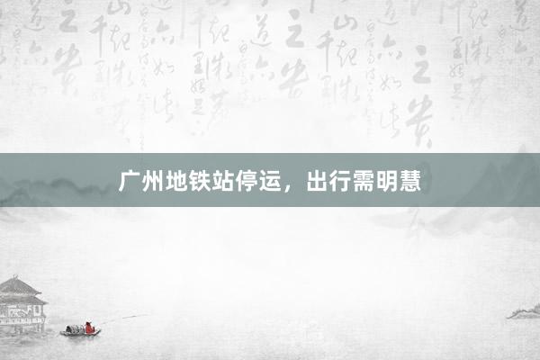 广州地铁站停运,出行需明慧